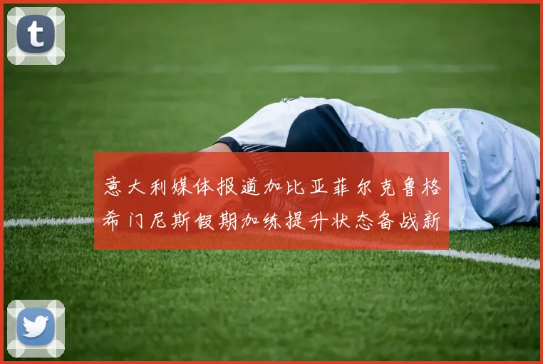 意大利媒体报道加比亚菲尔克鲁格希门尼斯假期加练提升状态备战新赛季