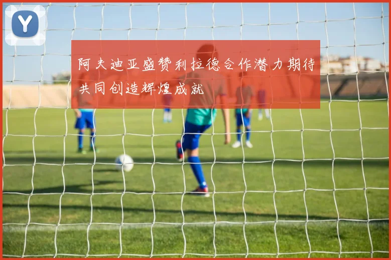 阿夫迪亚盛赞利拉德合作潜力期待共同创造辉煌成就