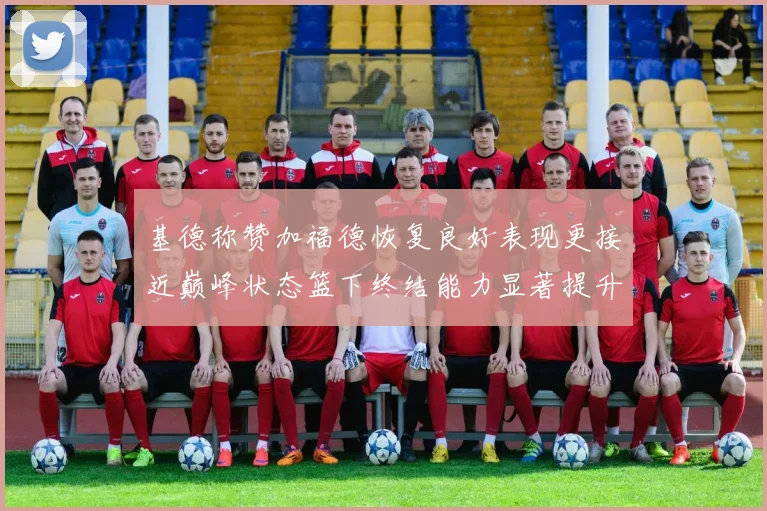 基德称赞加福德恢复良好表现更接近巅峰状态篮下终结能力显著提升