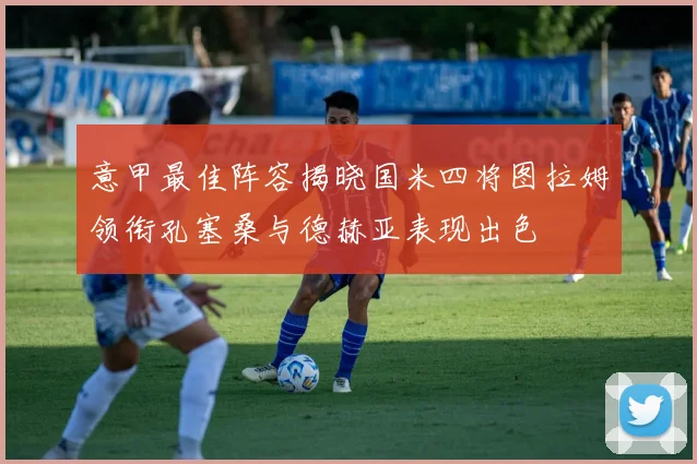 意甲最佳阵容揭晓国米四将图拉姆领衔孔塞桑与德赫亚表现出色