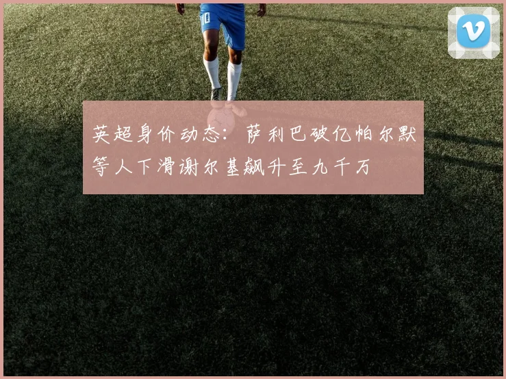 英超身价动态：萨利巴破亿帕尔默等人下滑谢尔基飙升至九千万