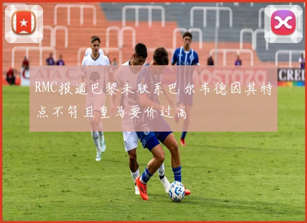 RMC报道巴黎未联系巴尔韦德因其特点不符且皇马要价过高