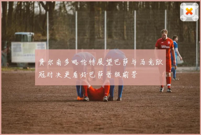 费尔南多略伦特展望巴萨与马竞欧冠对决更看好巴萨晋级前景