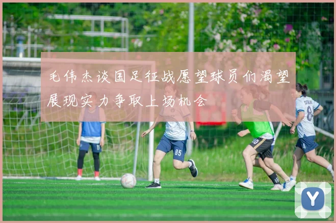 毛伟杰谈国足征战愿望球员们渴望展现实力争取上场机会
