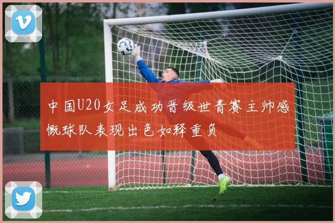 中国U20女足成功晋级世青赛主帅感慨球队表现出色如释重负