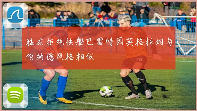 猛龙拒绝快船巴雷特因英格拉姆与伦纳德风格相似