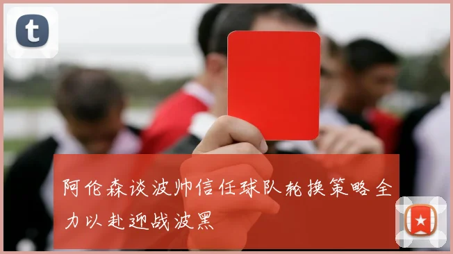 阿伦森谈波帅信任球队轮换策略全力以赴迎战波黑