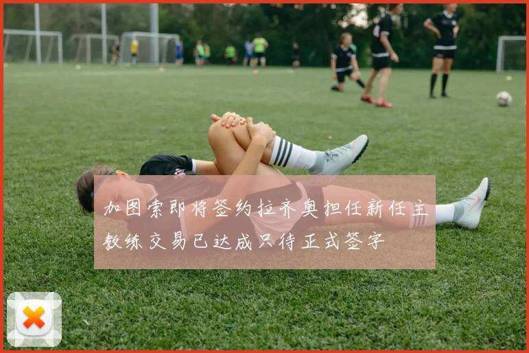 加图索即将签约拉齐奥担任新任主教练交易已达成只待正式签字