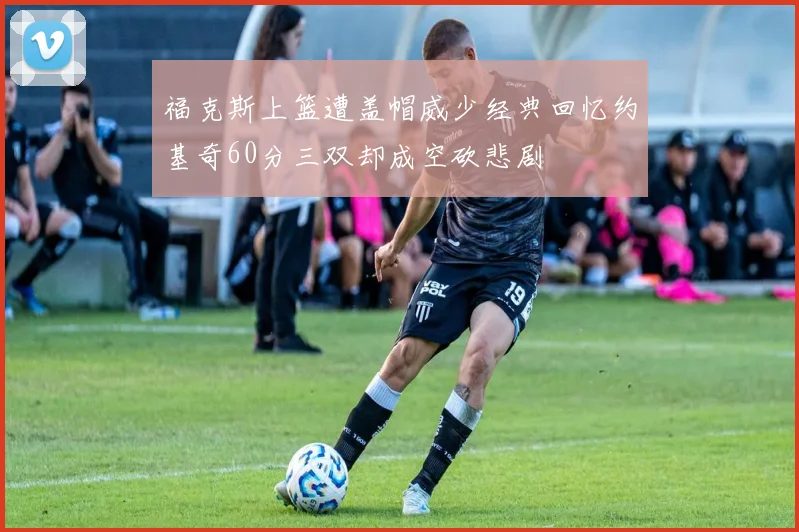福克斯上篮遭盖帽威少经典回忆约基奇60分三双却成空砍悲剧