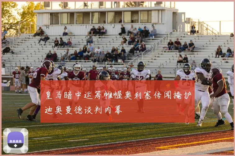 皇马暗中运筹帷幄奥利塞传闻掩护迪奥曼德谈判内幕